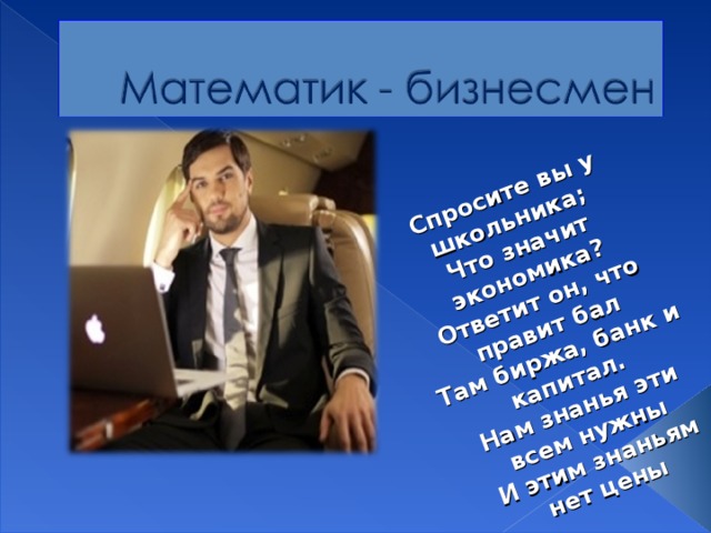  Спросите вы у школьника;  Что значит экономика?  Ответит он, что правит бал  Там биржа, банк и капитал.  Нам знанья эти всем нужны  И этим знаньям нет цены 