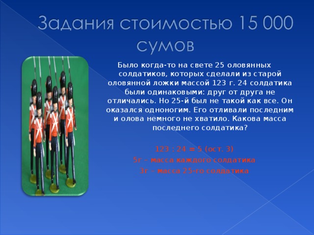 Было когда-то на свете 25 оловянных солдатиков, которых сделали из старой оловянной ложки массой 123 г. 24 солдатика были одинаковыми: друг от друга не отличались. Но 25-й был не такой как все. Он оказался одноногим. Его отливали последним и олова немного не хватило. Какова масса последнего солдатика? 123 : 24 = 5 (ост. 3) 5г – масса каждого солдатика 3г – масса 25-го солдатика 