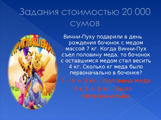 Винни-Пуху подарили в день рождения бочонок с медом массой 7 кг. Когда Винни-Пух съел половину меда, то бочонок с оставшимся медом стал весить 4 кг. Сколько кг меда было первоначально в бочонке?  7 – 4 = 3 кг – половина меда 3 х 2 = 6 кг – было первоначально  