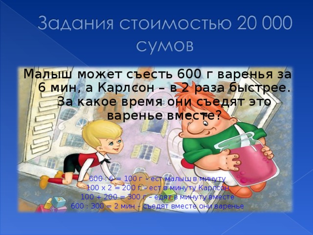 Малыш может съесть 600 г варенья за 6 мин, а Карлсон – в 2 раза быстрее. За какое время они съедят это варенье вместе? 600 : 6 = 100 г – ест малыш в минуту 100 х 2 = 200 г – ест в минуту Карлсон 100 + 200 = 300 г – едят в минуту вместе 600 : 300 = 2 мин – съедят вместе они варенье 