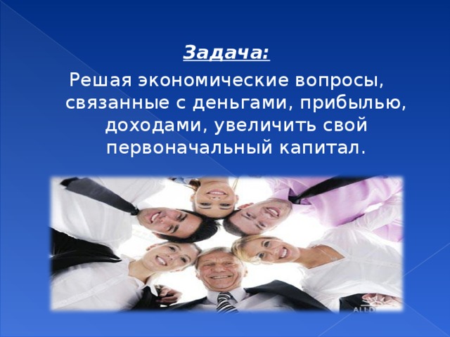 Задача: Решая экономические вопросы, связанные с деньгами, прибылью, доходами, увеличить свой первоначальный капитал. 