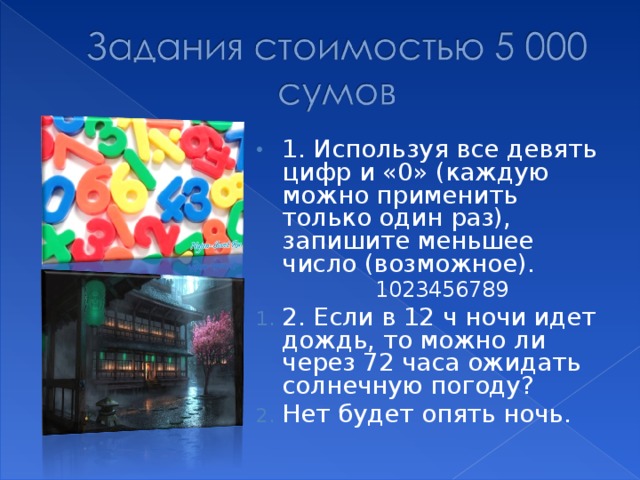 1. Используя все девять цифр и «0» (каждую можно применить только один раз), запишите меньшее число (возможное). 1023456789 1023456789 2. Если в 12 ч ночи идет дождь, то можно ли через 72 часа ожидать солнечную погоду? Нет будет опять ночь.  