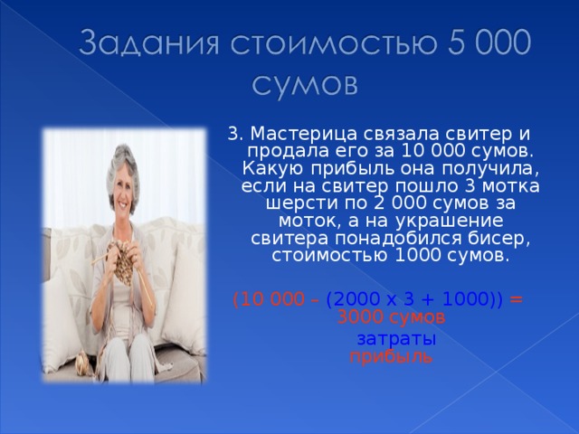 3. Мастерица связала свитер и продала его за 10 000 сумов. Какую прибыль она получила, если на свитер пошло 3 мотка шерсти по 2 000 сумов за моток, а на украшение свитера понадобился бисер, стоимостью 1000 сумов. (10 000 – (2000 х 3 + 1000)) = 3000 сумов  затраты прибыль 