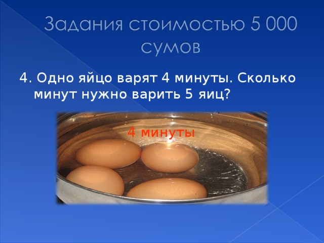 4. Одно яйцо варят 4 минуты. Сколько минут нужно варить 5 яиц? 4 минуты 