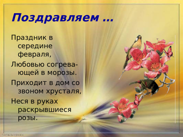 Поздравляем … Праздник в середине февраля, Любовью согрева-ющей в морозы. Приходит в дом со звоном хрусталя, Неся в руках раскрывшиеся розы. 
