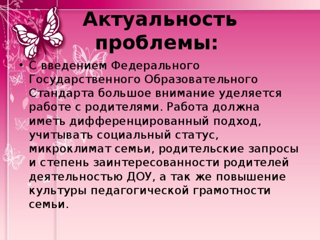 Актуальность проблемы: С введением Федерального Государственного Образовательного Стандарта большое внимание уделяется работе с родителями. Работа должна иметь дифференцированный подход, учитывать социальный статус, микроклимат семьи, родительские запросы и степень заинтересованности родителей деятельностью ДОУ, а так же повышение культуры педагогической грамотности семьи. 
