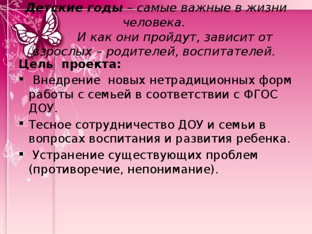 Детские годы – самые важные в жизни человека.  И как они пройдут, зависит от взрослых – родителей, воспитателей. Цель проекта:  Внедрение новых нетрадиционных форм работы с семьей в соответствии с ФГОС ДОУ. Тесное сотрудничество ДОУ и семьи в вопросах воспитания и развития ребенка.  Устранение существующих проблем (противоречие, непонимание).  