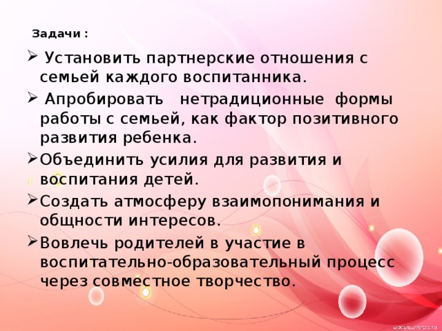  Задачи :     Установить партнерские отношения с семьей каждого воспитанника.  Апробировать нетрадиционные формы работы с семьей, как фактор позитивного развития ребенка. Объединить усилия для развития и воспитания детей. Создать атмосферу взаимопонимания и общности интересов. Вовлечь родителей в участие в воспитательно-образовательный процесс через совместное творчество. 