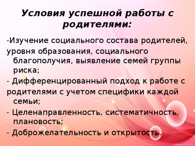 Условия успешной работы с родителями: -Изучение социального состава родителей, уровня образования, социального благополучия, выявление семей группы риска; - Дифференцированный подход к работе с родителями с учетом специфики каждой семьи; - Целенаправленность, систематичность, плановость; - Доброжелательность и открытость. 
