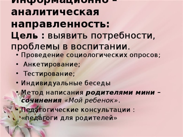 Информационно – аналитическая направленность:  Цель   :  выявить потребности, проблемы в воспитании. Проведение социологических опросов;  Анкетирование;  Тестирование; Индивидуальные беседы Метод написания  родителями мини – сочинения «Мой ребенок» . Педагогические консультации : «педагоги для родителей» 