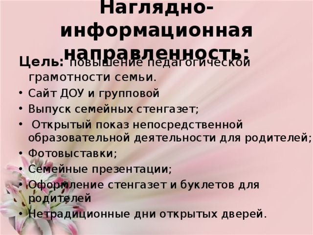  Наглядно-информационная направленность:    Цель:   повышение педагогической грамотности семьи. Сайт ДОУ и групповой Выпуск семейных стенгазет;  Открытый показ непосредственной образовательной деятельности для родителей; Фотовыставки; Семейные презентации; Оформление стенгазет и буклетов для родителей Нетрадиционные дни открытых дверей. 