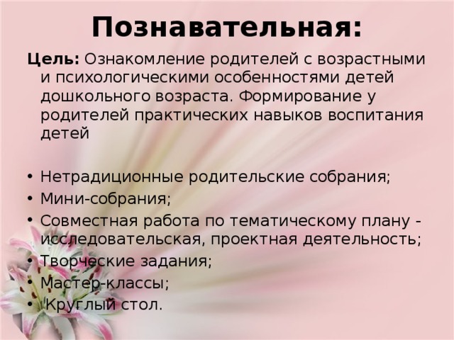 Познавательная:   Цель: Ознакомление родителей с возрастными и психологическими особенностями детей дошкольного возраста. Формирование у родителей практических навыков воспитания детей Нетрадиционные родительские собрания; Мини-собрания; Совместная работа по тематическому плану -исследовательская, проектная деятельность; Творческие задания; Мастер-классы;  Круглый стол. 