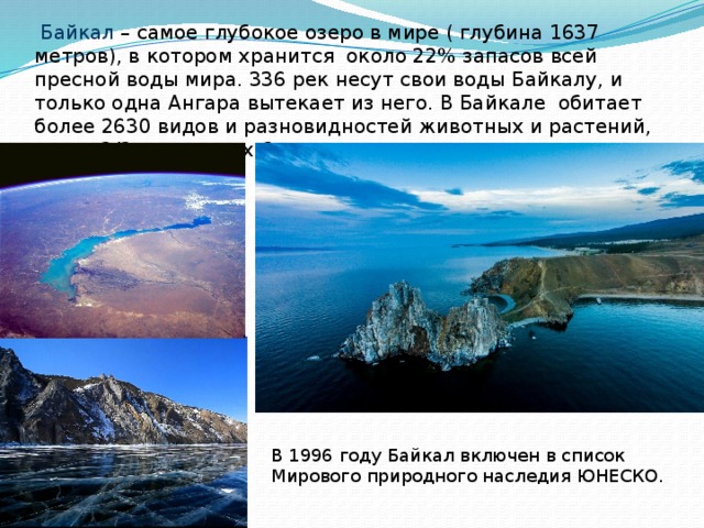  Байкал – самое глубокое озеро в мире ( глубина 1637 метров), в котором хранится около 22% запасов всей пресной воды мира. 336 рек несут свои воды Байкалу, и только одна Ангара вытекает из него. В Байкале обитает более 2630 видов и разновидностей животных и растений, почти 2/3 из которых больше нигде не встречаются. В 1996 году Байкал включен в список Мирового природного наследия ЮНЕСКО. 
