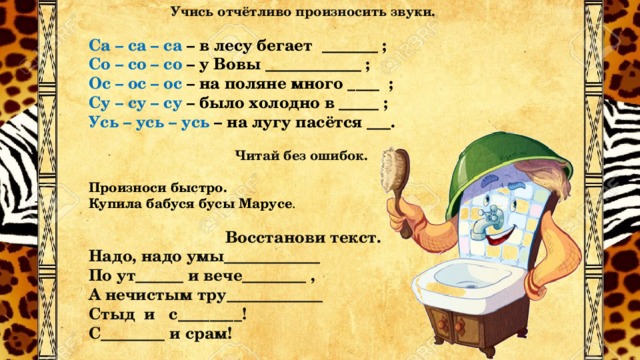 Учись отчётливо произносить звуки.  Са – са – са – в лесу бегает _______ ; Со – со – со – у Вовы ____________ ; Ос – ос – ос – на поляне много ____ ; Су – су – су – было холодно в _____ ; Усь – усь – усь – на лугу пасётся ___. Читай без ошибок.  Произноси быстро. Купила бабуся бусы Марусе . Восстанови текст. Надо, надо умы____________ По ут______ и вече________ , А нечистым тру____________ Стыд и с________! С________ и срам!