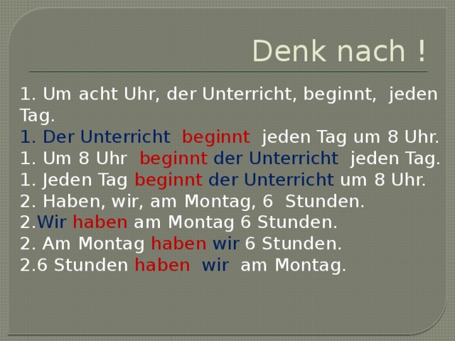 Denk nach ! 1. Um acht Uhr, der Unterricht, beginnt, jeden Tag. 1. Der Unterricht beginnt jeden Tag um 8 Uhr. 1. Um 8 Uhr beginnt  der Unterricht jeden Tag. 1. Jeden Tag beginnt  der Unterricht um 8 Uhr. 2. Haben, wir, am Montag, 6 Stunden. 2. Wir  haben am Montag 6 Stunden. 2. Am Montag haben  wir 6 Stunden. 2.6 Stunden haben  wir am Montag. 