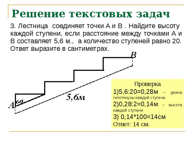 Решение текстовых задач  3. Лестница соединяет точки A и B . Найдите высоту каждой ступени, если расстояние между точками A и B составляет 5,6 м., а количество ступеней равно 20. Ответ выразите в сантиметрах. Проверка 1)5,6:20=0,28м  – длина гипотенузы каждой ступени 2)0,28:2=0,14м  – высота каждой ступени 3) 0,14*100=14см Ответ: 14 см. 