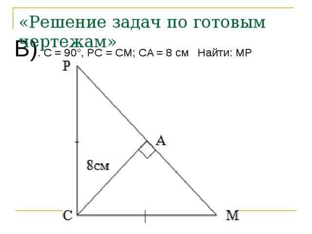 «Решение задач по готовым чертежам» В) . C = 90°, PC = СM; CA = 8 см Найти: MP 