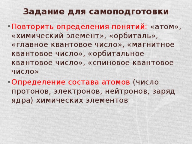 Задание для самоподготовки   Повторить определения понятий: «атом», «химический элемент», «орбиталь», «главное квантовое число», «магнитное квантовое число», «орбитальное квантовое число», «спиновое квантовое число» Определение состава атомов (число протонов, электронов, нейтронов, заряд ядра) химических элементов 