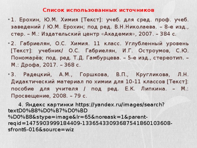 Список использованных источников 1. Ерохин, Ю.М. Химия [Текст]: учеб. для сред. проф. учеб. заведений / Ю.М. Ерохин; под ред. В.Н.Николаева. – 8-е изд., стер. – М.: Издательский центр «Академия», 2007. – 384 с. 2. Габриелян, О.С. Химия. 11 класс. Углубленный уровень [Текст]: учебник/ О.С. Габриелян, И.Г. Остроумов, С.Ю. Пономарёв; под. ред. Т.Д. Гамбурцева. – 5-е изд., стереотип. – М.: Дрофа, 2017. – 368 с. 3. Радецкий, А.М., Горшкова, В.П., Кругликова, Л.Н. Дидактический материал по химии для 10-11 классов [Текст]: пособие для учителя / под ред. Е.К. Липкина. – М.: Просвещение, 2008. – 79 с.  4. Яндекс картинки https://yandex.ru/images/search?textD0%B8%D0%B7%D0%BD%D0%B8&stype=image&lr=65&noreask=1&parent-reqid=1475903999184409-13365433093687541860103608-sfront6-016&source=wiz 