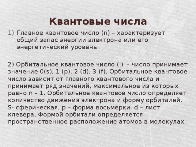 Квантовые числа Главное квантовое число (n) – характеризует общий запас энергии электрона или его энергетический уровень. 2) Орбитальное квантовое число (l) - число принимает значение 0(s), 1 (p), 2 (d), 3 (f). Орбитальное квантовое число зависит от главного квантового числа и принимает ряд значений, максимальное из которых равно n – 1. Орбитальное квантовое число определяет количество движения электрона и форму орбиталей. S- сферическая, p – форма восьмёрки, d – лист клевера. Формой орбитали определяется пространственное расположение атомов в молекулах. 