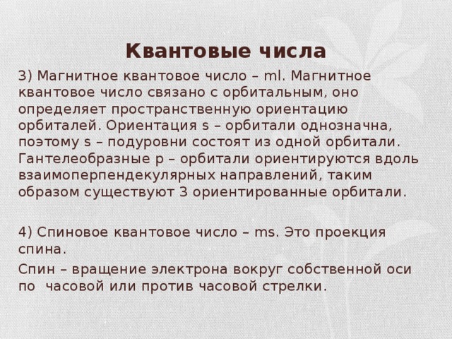Квантовые числа 3) Магнитное квантовое число – ml. Магнитное квантовое число связано с орбитальным, оно определяет пространственную ориентацию орбиталей. Ориентация s – орбитали однозначна, поэтому s – подуровни состоят из одной орбитали. Гантелеобразные p – орбитали ориентируются вдоль взаимоперпендекулярных направлений, таким образом существуют 3 ориентированные орбитали. 4) Спиновое квантовое число – ms. Это проекция спина. Спин – вращение электрона вокруг собственной оси по часовой или против часовой стрелки. 
