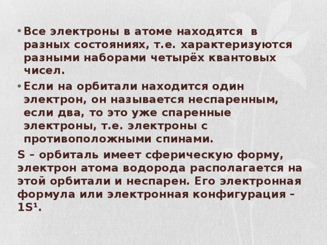 Все электроны в атоме находятся в разных состояниях, т.е. характеризуются разными наборами четырёх квантовых чисел. Если на орбитали находится один электрон, он называется неспаренным, если два, то это уже спаренные электроны, т.е. электроны с противоположными спинами. S – орбиталь имеет сферическую форму, электрон атома водорода располагается на этой орбитали и неспарен. Его электронная формула или электронная конфигурация – 1S¹. 