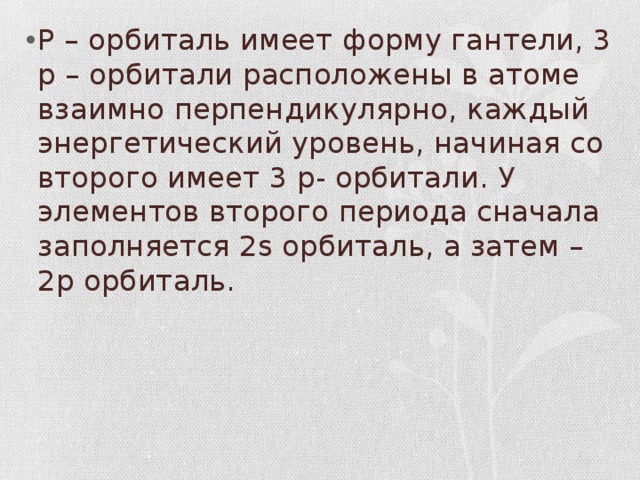 P – орбиталь имеет форму гантели, 3 p – орбитали расположены в атоме взаимно перпендикулярно, каждый энергетический уровень, начиная со второго имеет 3 p- орбитали. У элементов второго периода сначала заполняется 2s орбиталь, а затем – 2p орбиталь. 
