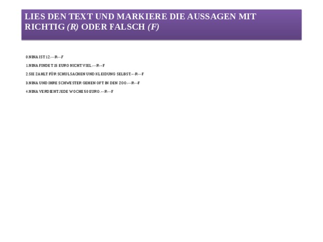 Lies den Text und markiere die Aussagen mit richtig (r) oder falsch (f) 0.Nina ist 12.---r--- f   1.Nina findet 15 Euro nicht viel.---r---f   2.Sie zahlt für Schulsachen und Kleidung selbst.---r---f   3.Nina und ihre Schwester gehen oft in den Zoo.---r---f   4.Nina verdient jede Woche 50 Euro.---r---f   