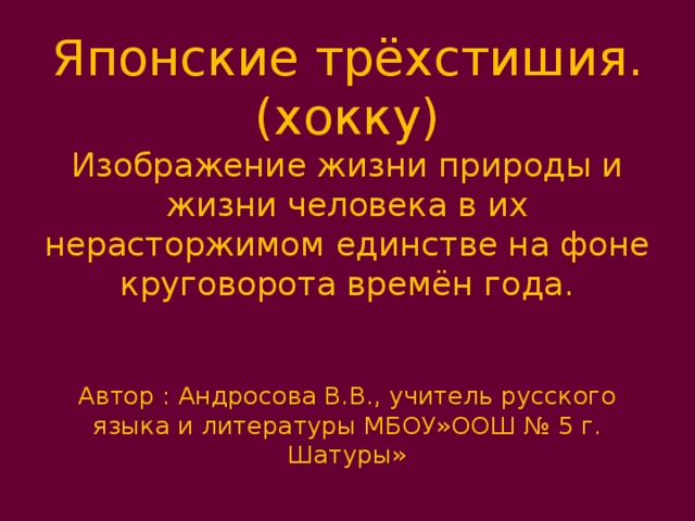 Японские трёхстишия. (хокку)  Изображение жизни природы и жизни человека в их нерасторжимом единстве на фоне круговорота времён года.    Автор : Андросова В.В., учитель русского языка и литературы МБОУ»ООШ № 5 г. Шатуры» 