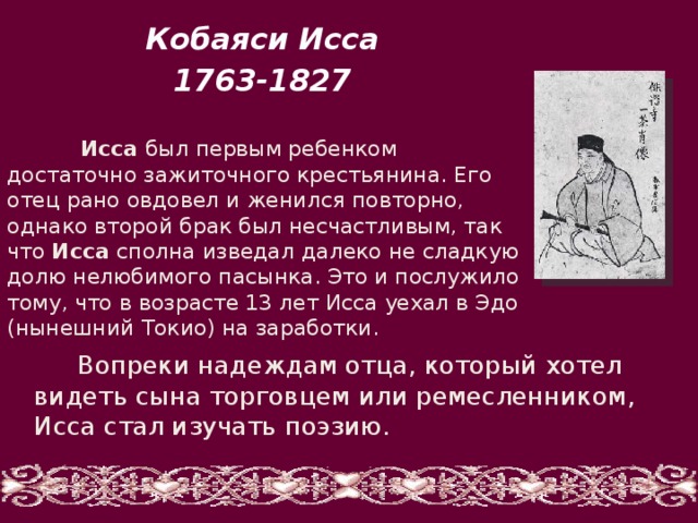 Кобаяси Исса 1763-1827  Исса был первым ребенком достаточно зажиточного крестьянина. Его отец рано овдовел и женился повторно, однако второй брак был несчастливым, так что Исса сполна изведал далеко не сладкую долю нелюбимого пасынка. Это и послужило тому, что в возрасте 13 лет Исса уехал в Эдо (нынешний Токио) на заработки.  Вопреки надеждам отца, который хотел видеть сына торговцем или ремесленником, Исса стал изучать поэзию. 