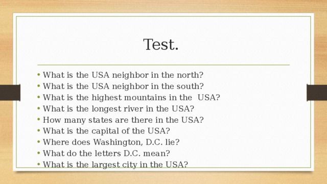 Test. What is the USA neighbor in the north? What is the USA neighbor in the south? What is the highest mountains in the USA? What is the longest river in the USA? How many states are there in the USA? What is the capital of the USA? Where does Washington, D.C. lie? What do the letters D.C. mean? What is the largest city in the USA? 