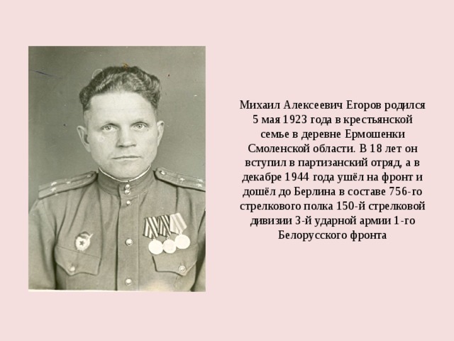 Михаил Алексеевич Егоров родился 5 мая 1923 года в крестьянской семье в деревне Ермошенки Смоленской области. В 18 лет он вступил в партизанский отряд, а в декабре 1944 года ушёл на фронт и дошёл до Берлина в составе 756-го стрелкового полка 150-й стрелковой дивизии 3-й ударной армии 1-го Белорусского фронта 
