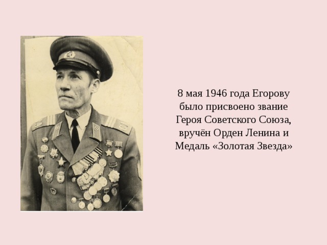 8 мая 1946 года Егорову было присвоено звание Героя Советского Союза, вручён Орден Ленина и Медаль «Золотая Звезда» 