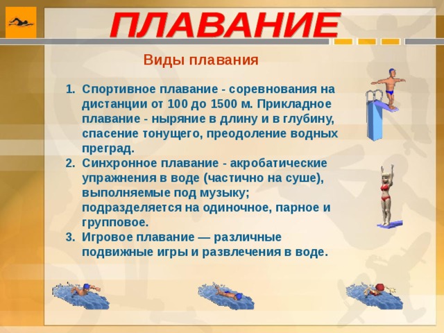 Виды плавания  Спортивное плавание - соревнования на дистанции от 100 до 1500 м. Прикладное плавание - ныряние в длину и в глубину, спасение тонущего, преодоление водных преград. Синхронное плавание - акробатические упражнения в воде (частично на суше), выполняемые под музыку; подразделяется на одиночное, парное и групповое. Игровое плавание — различные подвижные игры и развлечения в воде. 