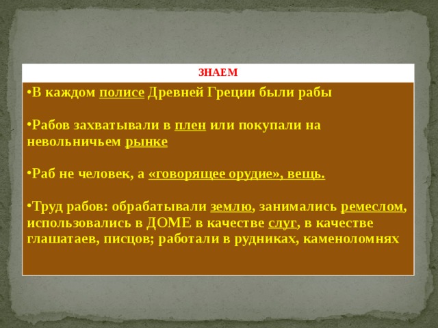 ЗНАЕМ В каждом полисе Древней Греции были рабы  Рабов захватывали в плен или покупали на невольничьем рынке  Раб не человек, а «говорящее орудие», вещь.  Труд рабов: обрабатывали землю , занимались ремеслом , использовались в ДОМЕ в качестве слуг , в качестве глашатаев, писцов; работали в рудниках, каменоломнях Таблица: знаем, узнаем, узнали 