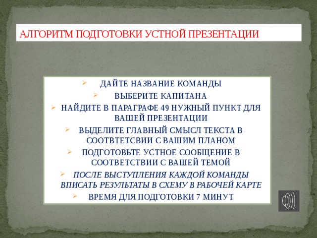 АЛГОРИТМ ПОДГОТОВКИ УСТНОЙ ПРЕЗЕНТАЦИИ ДАЙТЕ НАЗВАНИЕ КОМАНДЫ ВЫБЕРИТЕ КАПИТАНА НАЙДИТЕ В ПАРАГРАФЕ 49 НУЖНЫЙ ПУНКТ ДЛЯ ВАШЕЙ ПРЕЗЕНТАЦИИ ВЫДЕЛИТЕ ГЛАВНЫЙ СМЫСЛ ТЕКСТА В СООТВТЕТСВИИ С ВАШИМ ПЛАНОМ ПОДГОТОВЬТЕ УСТНОЕ СООБЩЕНИЕ В СООТВЕТСТВИИ С ВАШЕЙ ТЕМОЙ ПОСЛЕ ВЫСТУПЛЕНИЯ КАЖДОЙ КОМАНДЫ ВПИСАТЬ РЕЗУЛЬТАТЫ В СХЕМУ В РАБОЧЕЙ КАРТЕ ВРЕМЯ ДЛЯ ПОДГОТОВКИ 7 МИНУТ 