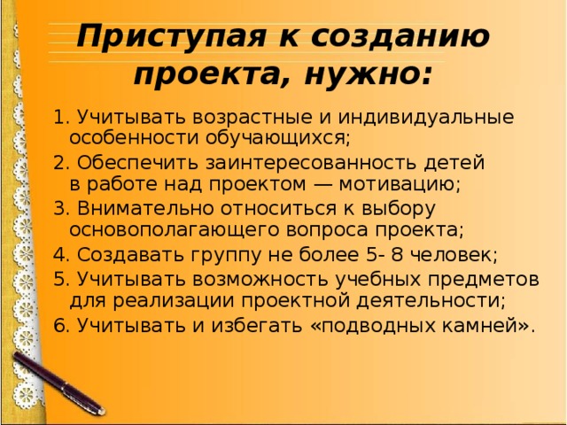 Приступая к созданию проекта, нужно: 1. Учитывать возрастные и индивидуальные особенности обучающихся; 2. Обеспечить заинтересованность детей в работе над проектом — мотивацию; 3. Внимательно относиться к выбору основополагающего вопроса проекта; 4. Создавать группу не более 5- 8 человек; 5. Учитывать возможность учебных предметов для реализации проектной деятельности; 6. Учитывать и избегать «подводных камней». 
