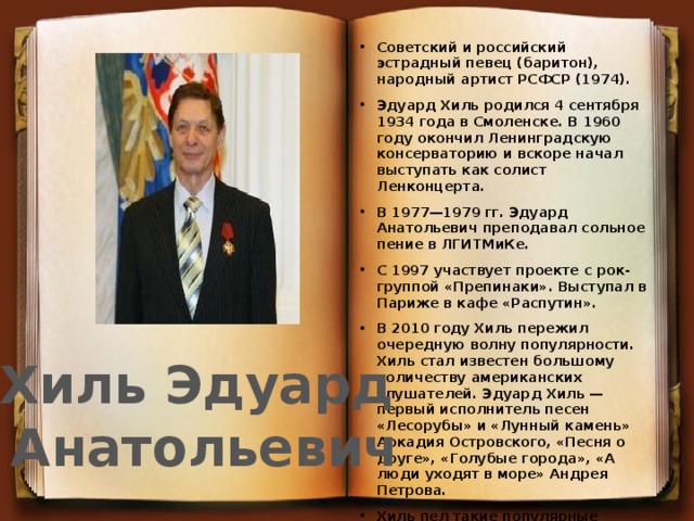 Cоветский и российский эстрадный певец (баритон), народный артист РСФСР (1974). Эдуард Хиль родился 4 сентября 1934 года в Смоленске. В 1960 году окончил Ленинградскую консерваторию и вскоре начал выступать как солист Ленконцерта. В 1977—1979 гг. Эдуард Анатольевич преподавал сольное пение в ЛГИТМиКе. С 1997 участвует проекте с рок-группой «Препинаки». Выступал в Париже в кафе «Распутин». В 2010 году Хиль пережил очередную волну популярности. Хиль стал известен большому количеству американских слушателей. Эдуард Хиль — первый исполнитель песен «Лесорубы» и «Лунный камень» Аркадия Островского, «Песня о друге», «Голубые города», «А люди уходят в море» Андрея Петрова. Хиль пел такие популярные песни, как: «С чего начинается Родина», «Как провожают пароходы», «Голубые города», «Как хорошо быть генералом», «У леса на опушке…», «Берёзовый сок», «Солнечная баллада», «Как, скажи, тебя зовут?», «На безымянной высоте», «Серёжка ольховая». Хиль Эдуард  Анатольевич 