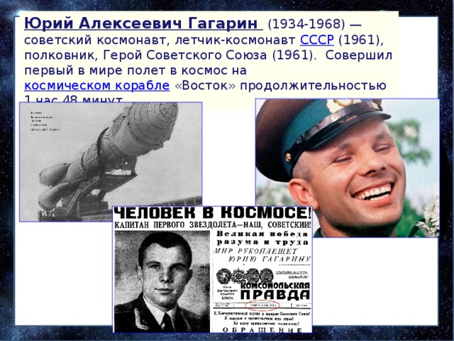 Юрий Алексеевич Гагарин  (1934-1968) — советский космонавт, летчик-космонавт  СССР  (1961), полковник, Герой Советского Союза (1961).  Совершил первый в мире полет в космос на  космическом корабле  «Восток» продолжительностью 1 час 48 минут. 