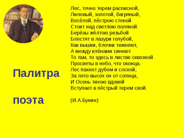 Лес, точно терем расписной, Лиловый, золотой, багряный, Весёлой, пёстрою стеной Стоит над светлою поляной. Берёзы жёлтою резьбой Блестят в лазури голубой, Как вышки, ёлочки темнеют, А между клёнами синеют То там, то здесь в листве сквозной Просветы в небо, что оконца. Лес пахнет дубом и сосной, За лето высох он от солнца, И Осень тихою вдовой Вступает в пёстрый терем свой. (И.А.Бунин) Палитра поэта 