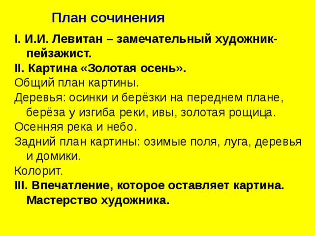 План сочинения I . И.И. Левитан – замечательный художник-пейзажист. II . Картина «Золотая осень». Общий план картины. Деревья: осинки и берёзки на переднем плане, берёза у изгиба реки, ивы, золотая рощица. Осенняя река и небо. Задний план картины: озимые поля, луга, деревья и домики. Колорит. III . Впечатление, которое оставляет картина. Мастерство художника. 