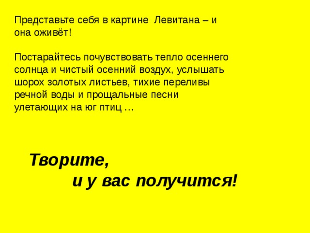 Представьте себя в картине Левитана – и она оживёт! Постарайтесь почувствовать тепло осеннего солнца и чистый осенний воздух, услышать шорох золотых листьев, тихие переливы речной воды и прощальные песни улетающих на юг птиц … Творите, и у вас получится! 