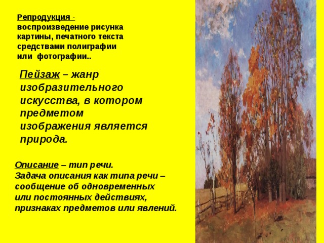 Репродукция - воспроизведение рисунка картины, печатного текста средствами полиграфии или фотографии.. Пейзаж – жанр изобразительного искусства, в котором предметом изображения является природа. Описание – тип речи. Задача описания как типа речи – сообщение об одновременных или постоянных действиях, признаках предметов или явлений. 