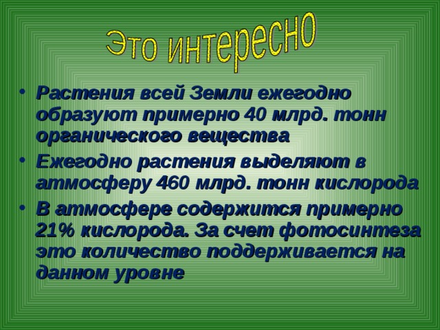 Растения всей Земли ежегодно образуют примерно 40 млрд. тонн органического вещества Ежегодно растения выделяют в атмосферу 460 млрд. тонн кислорода В атмосфере содержится примерно 21% кислорода. За счет фотосинтеза это количество поддерживается на данном уровне