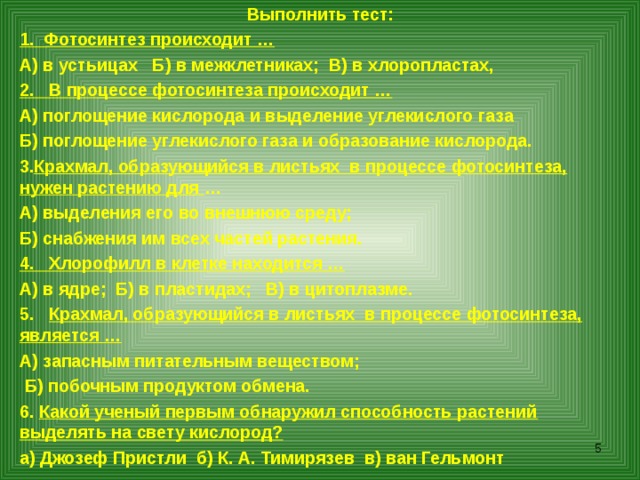 Выполнить тест: 1. Фотосинтез происходит … А) в устьицах Б) в межклетниках; В) в хлоропластах, 2. В процессе фотосинтеза происходит … А) поглощение кислорода и выделение углекислого газа Б) поглощение углекислого газа и образование кислорода. Крахмал, образующийся в листьях в процессе фотосинтеза, нужен растению для … А) выделения его во внешнюю среду; Б) снабжения им всех частей растения. 4. Хлорофилл в клетке находится … А) в ядре; Б) в пластидах; В) в цитоплазме. 5. Крахмал, образующийся в листьях в процессе фотосинтеза, является … А) запасным питательным веществом;  Б) побочным продуктом обмена. 6. Какой ученый первым обнаружил способность растений выделять на свету кислород? а) Джозеф Пристли б) К. А. Тимирязев в) ван Гельмонт