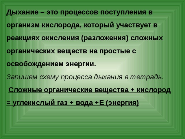 Дыхание – это процессов поступления в организм кислорода, который участвует в реакциях окисления (разложения) сложных органических веществ на простые с освобождением энергии. Запишем схему процесса дыхания в тетрадь.  Сложные органические вещества + кислород = углекислый газ + вода +Е (энергия)