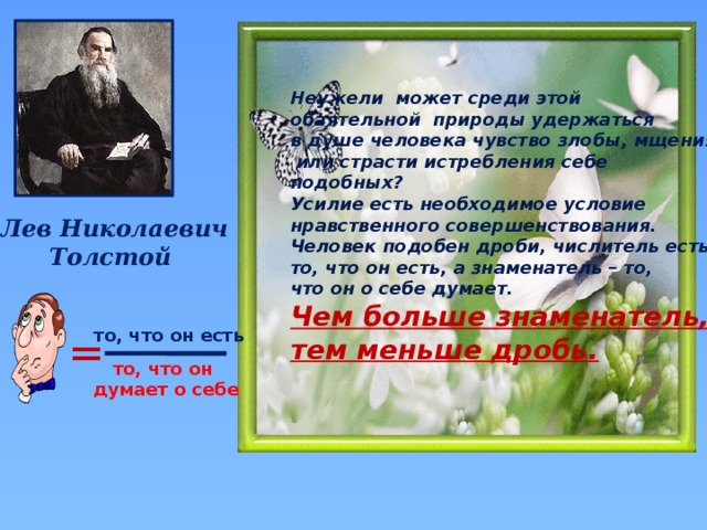 Неужели может среди этой обаятельной природы удержаться в душе человека чувство злобы, мщения  или страсти истребления себе подобных? Усилие есть необходимое условие нравственного совершенствования. Человек подобен дроби, числитель есть то, что он есть, а знаменатель – то, что он о себе думает. Чем больше знаменатель, тем меньше дробь.  Лев Николаевич Толстой = то, что он есть то, что он думает о себе 