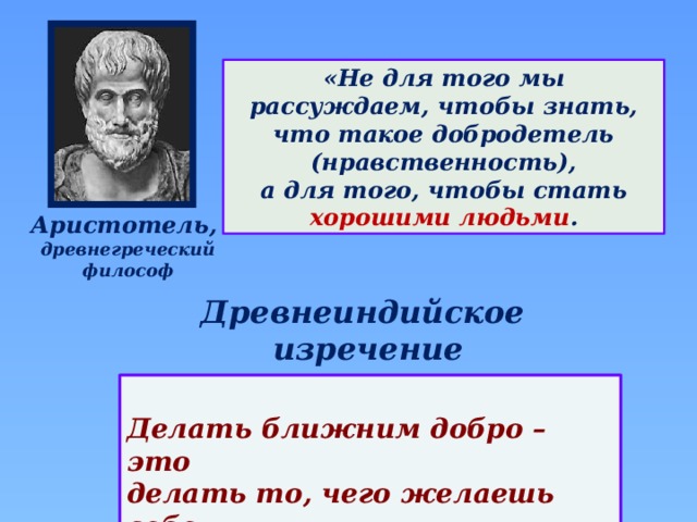 «Не для того мы рассуждаем, чтобы знать, что такое добродетель (нравственность), а для того, чтобы стать хорошими людьми . Аристотель, древнегреческий философ Древнеиндийское изречение  Делать ближним добро – это делать то, чего желаешь себе.  