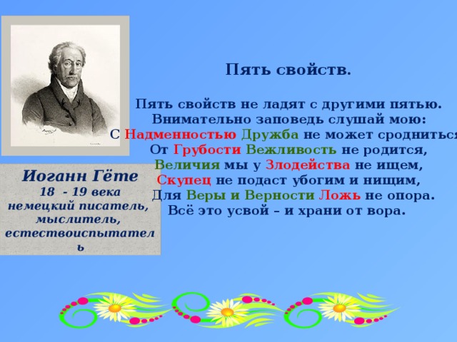 Пять свойств.  Пять свойств не ладят с другими пятью. Внимательно заповедь слушай мою: С Надменностью  Дружба не может сродниться, От Грубости  Вежливость не родится, Величия мы у Злодейства не ищем, Скупец не подаст убогим и нищим,  Для Веры и Верности Ложь не опора. Всё это усвой – и храни от вора. Иоганн Гёте 18 - 19 века немецкий писатель, мыслитель, естествоиспытатель 