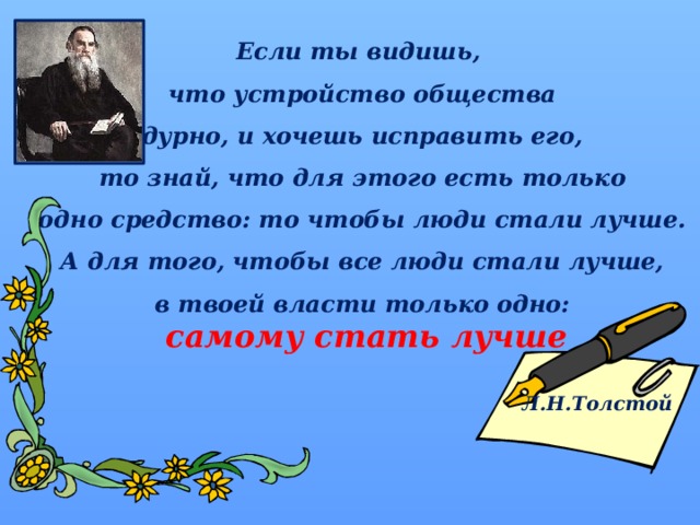 Если ты видишь, что устройство общества дурно, и хочешь исправить его,  то знай, что для этого есть только одно средство: то чтобы люди стали лучше.  А для того, чтобы все люди стали лучше, в твоей власти только одно:  самому стать лучше  Л.Н.Толстой   